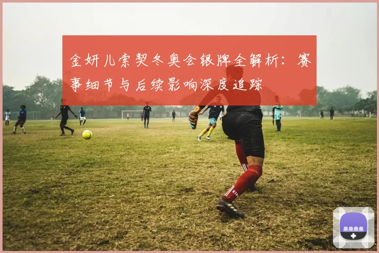 金妍儿索契冬奥会银牌全解析：赛事细节与后续影响深度追踪