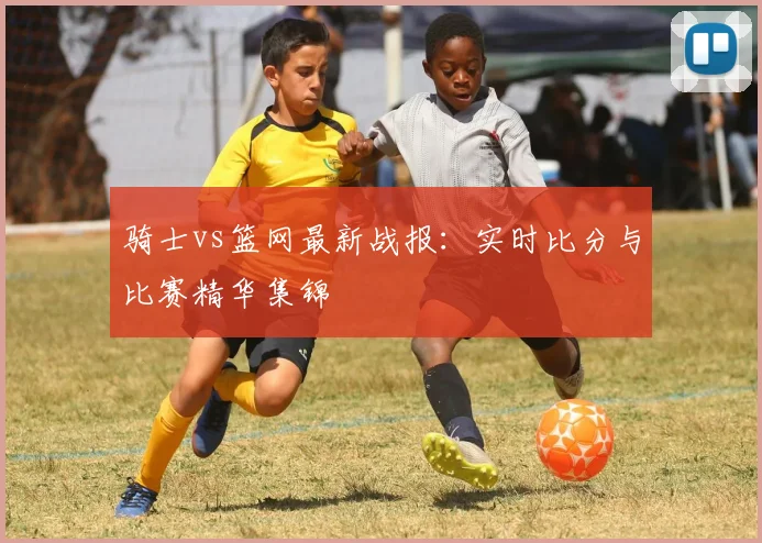骑士vs篮网最新战报：实时比分与比赛精华集锦