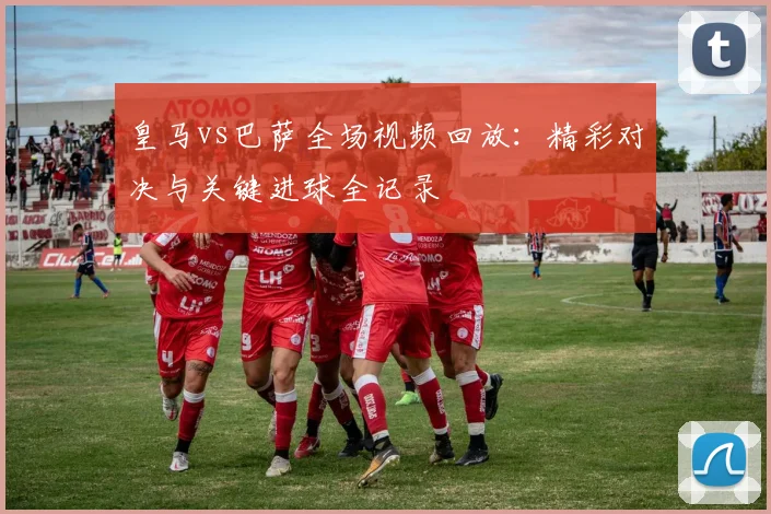 皇马vs巴萨全场视频回放：精彩对决与关键进球全记录