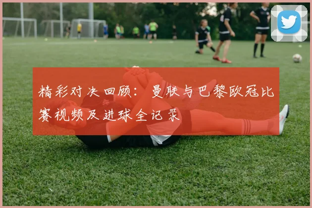 精彩对决回顾:曼联与巴黎欧冠比赛视频及进球全记录