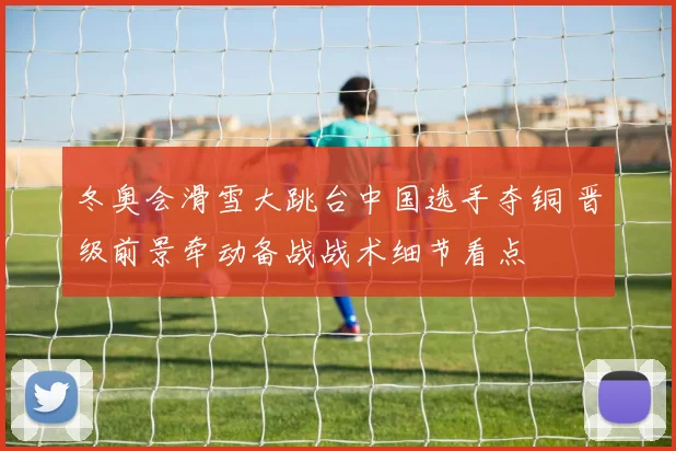 冬奥会滑雪大跳台中国选手夺铜 晋级前景牵动备战战术细节看点