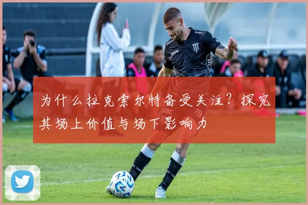 为什么拉克索尔特备受关注？探究其场上价值与场下影响力