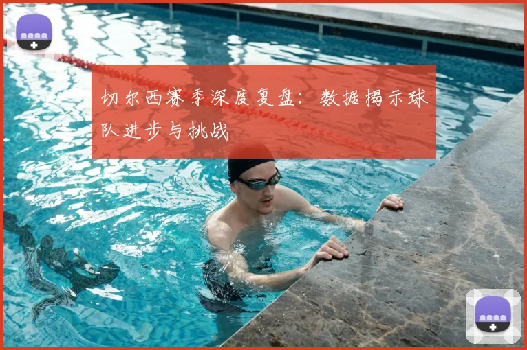 切尔西赛季深度复盘：数据揭示球队进步与挑战