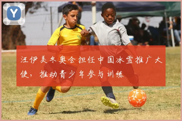 汪伊美冬奥会担任中国冰雪推广大使，推动青少年参与训练