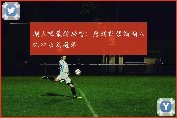 湖人吧最新动态：詹姆斯领衔湖人队冲击总冠军