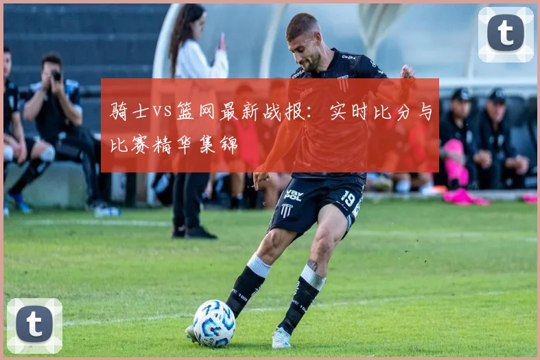 骑士vs篮网最新战报：实时比分与比赛精华集锦