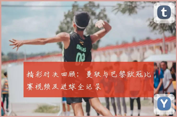 精彩对决回顾:曼联与巴黎欧冠比赛视频及进球全记录