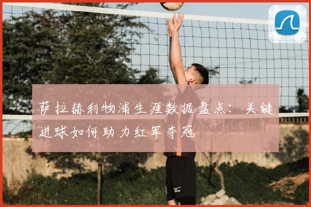 萨拉赫利物浦生涯数据盘点:关键进球如何助力红军夺冠