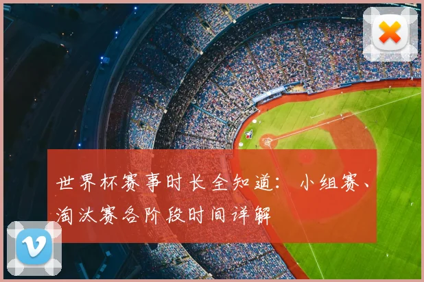 世界杯赛事时长全知道：小组赛、淘汰赛各阶段时间详解