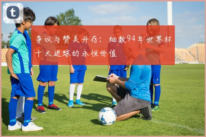 争议与赞美并存：细数94年世界杯十大进球的永恒价值