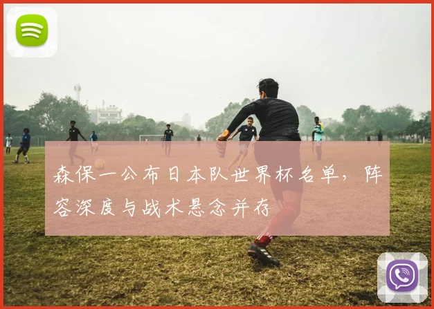 森保一公布日本队世界杯名单，阵容深度与战术悬念并存
