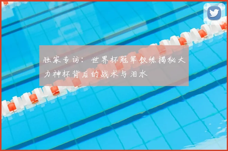 独家专访:世界杯冠军教练揭秘大力神杯背后的战术与泪水