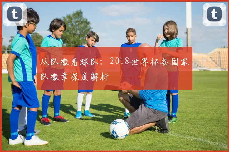 从队徽看球队:2018世界杯各国家队徽章深度解析