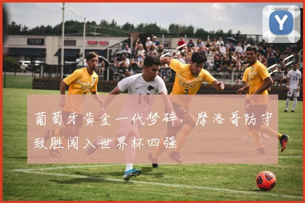 葡萄牙黄金一代梦碎，摩洛哥防守致胜闯入世界杯四强