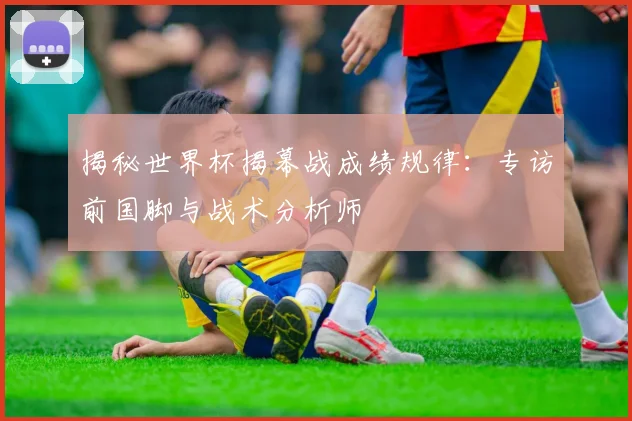 揭秘世界杯揭幕战成绩规律：专访前国脚与战术分析师