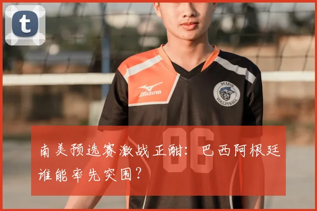 南美预选赛激战正酣：巴西阿根廷谁能率先突围？