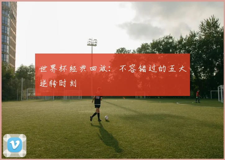 世界杯经典回放：不容错过的五大逆转时刻