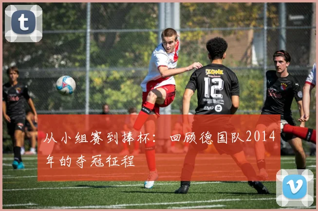 从小组赛到捧杯：回顾德国队2014年的夺冠征程
